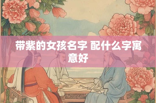 带紫的女孩名字 配什么字寓意好 带紫的女孩名字 配什么字寓意好