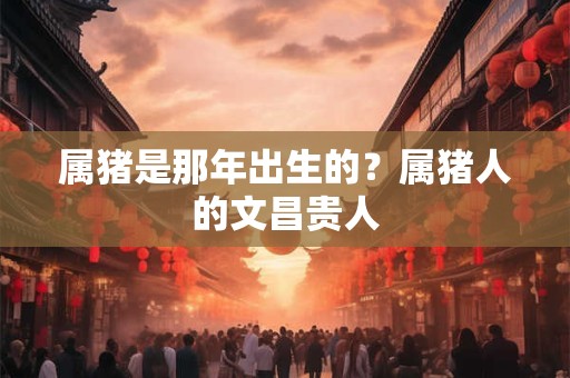 属猪是那年出生的?属猪人的文昌贵人 属猪是那年出生的?属猪人的文昌贵人