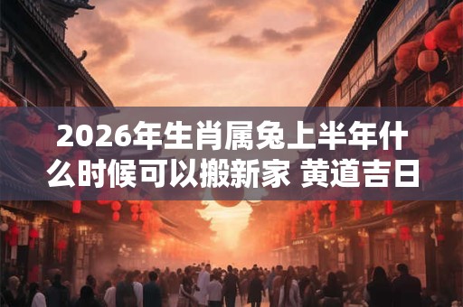 2026年生肖属兔上半年什么时候可以搬新家 黄道吉日分析
