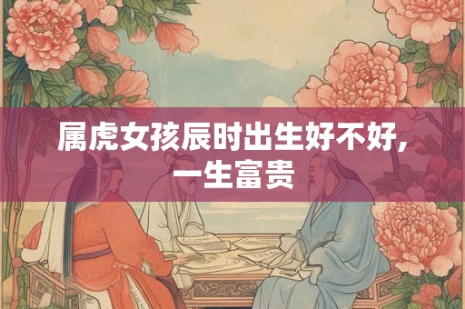 属虎女孩辰时出生好不好,一生富贵