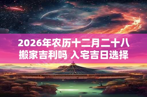 2026年农历十二月二十八搬家吉利吗 入宅吉日选择 2026年农历十二月二十八搬家吉利吗 入宅吉日选择