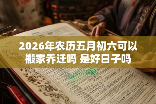 2026年农历五月初六可以搬家乔迁吗 是好日子吗 2026年农历五月初六可以搬家乔迁吗 是好日子吗
