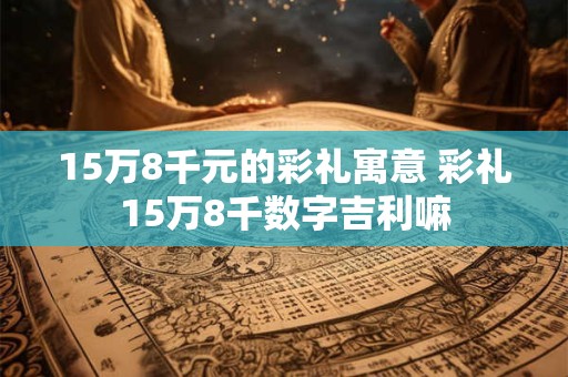 15万8千元的彩礼寓意 彩礼15万8千数字吉利嘛