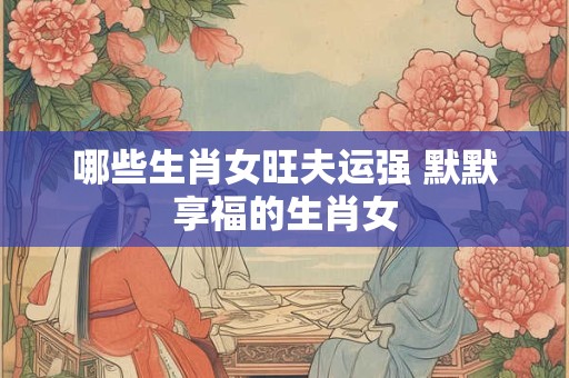 哪些生肖女旺夫运强 默默享福的生肖女