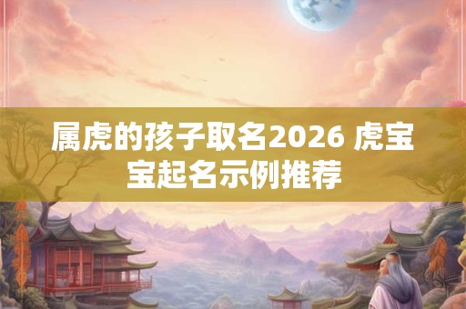属虎的孩子取名2026 虎宝宝起名示例推荐 属虎的孩子取名2026 虎宝宝起名示例推荐
