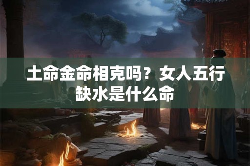 土命金命相克吗?女人五行缺水是什么命 土命金命相克吗?女人五行缺水是什么命