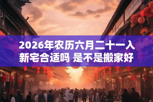 2026年农历六月二十一入新宅合适吗 是不是搬家好日子 2026年农历六月二十一入新宅合适吗 是不是搬家好日子