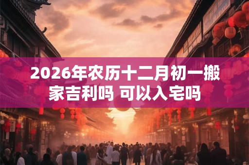 2026年农历十二月初一搬家吉利吗 可以入宅吗 2026年农历十二月初一搬家吉利吗 可以入宅吗