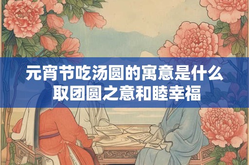 元宵节吃汤圆的寓意是什么 取团圆之意和睦幸福 元宵节吃汤圆的寓意是什么 取团圆之意和睦幸福