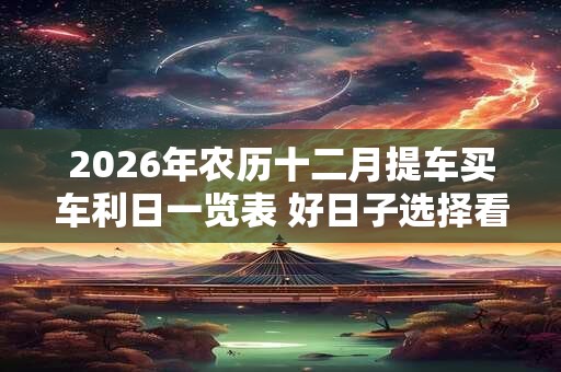 2026年农历十二月提车买车利日一览表 好日子选择看八字 2026年农历十二月提车买车利日一览表 好日子选择看八字