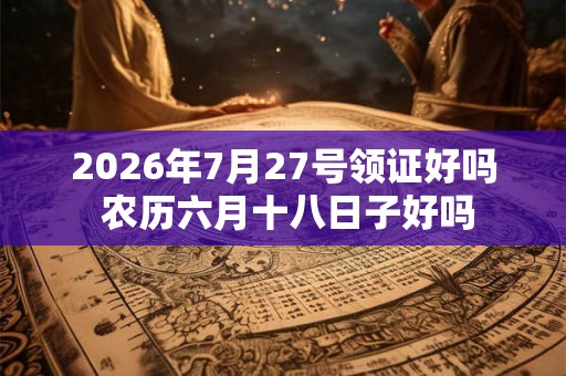2026年7月27号领证好吗 农历六月十八日子好吗 2026年7月27号领证好吗 农历六月十八日子好吗