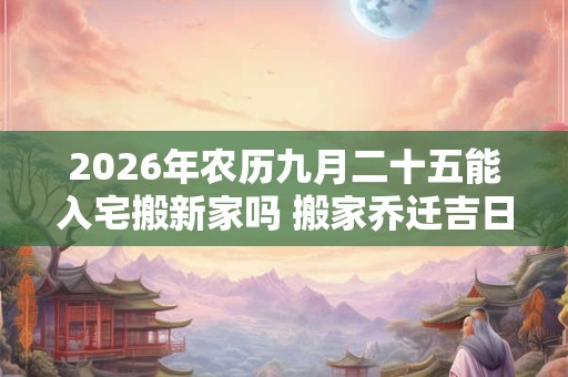 2026年农历九月二十五能入宅搬新家吗 搬家乔迁吉日选择 2026年农历九月二十五能入宅搬新家吗 搬家乔迁吉日选择