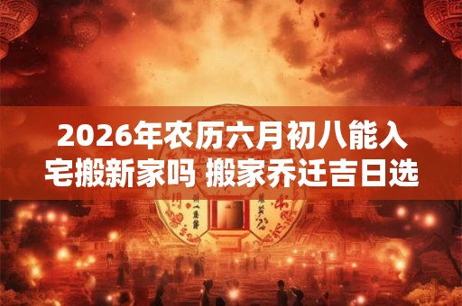 2026年农历六月初八能入宅搬新家吗 搬家乔迁吉日选择