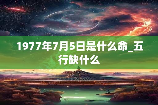 1977年7月5日是什么命_五行缺什么 1977年7月5日是什么命_五行缺什么