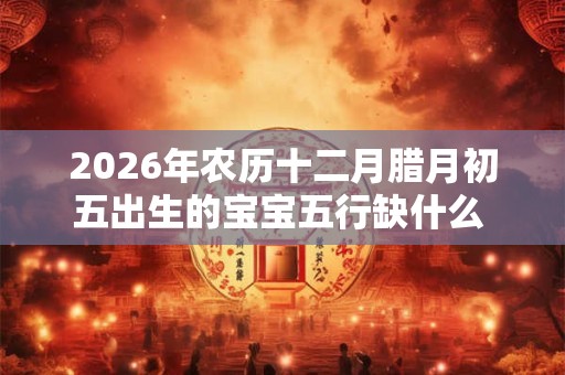 2026年农历十二月腊月初五出生的宝宝五行缺什么 是什么命 2026年农历十二月腊月初五出生的宝宝五行缺什么 是什么命