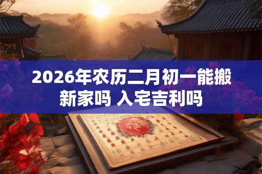 2026年农历二月初一能搬新家吗 入宅吉利吗 2026年农历二月初一能搬新家吗 入宅吉利吗