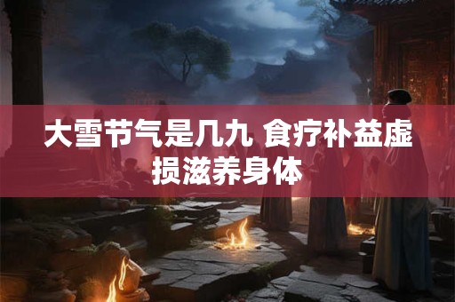 大雪节气是几九 食疗补益虚损滋养身体 大雪节气是几九 食疗补益虚损滋养身体