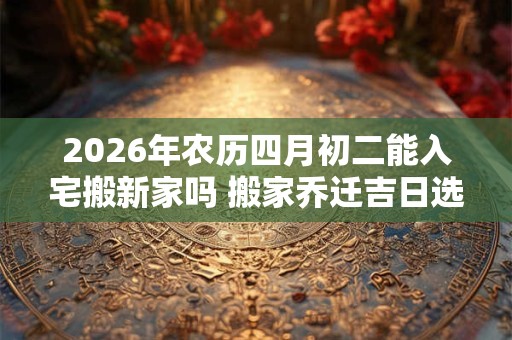 2026年农历四月初二能入宅搬新家吗 搬家乔迁吉日选择