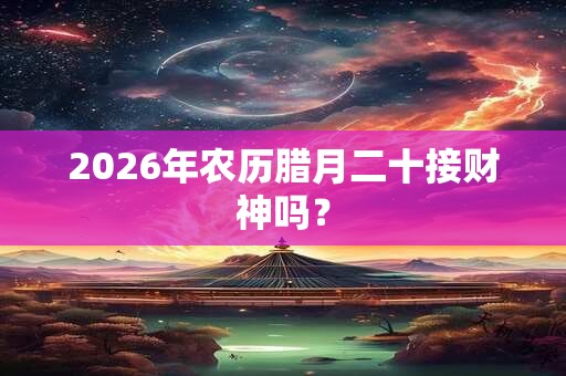 2026年农历腊月二十接财神吗? 2026年农历腊月二十接财神吗?