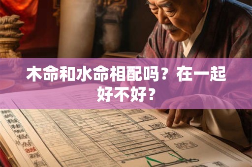 木命和水命相配吗?在一起好不好? 木命和水命相配吗?在一起好不好?