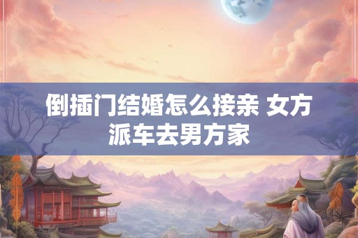 倒插门结婚怎么接亲 女方派车去男方家