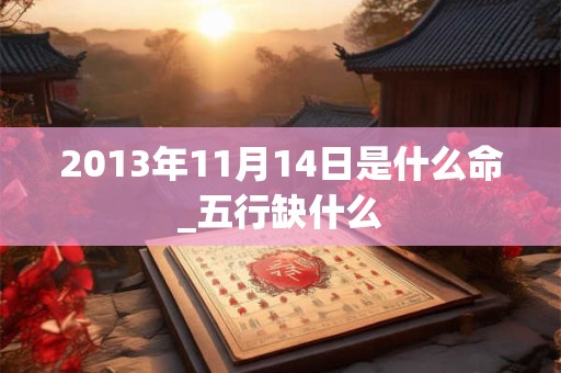 2013年11月14日是什么命_五行缺什么 2013年11月14日是什么命_五行缺什么