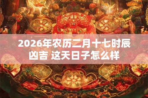 2026年农历二月十七时辰凶吉 这天日子怎么样 2026年农历二月十七时辰凶吉 这天日子怎么样