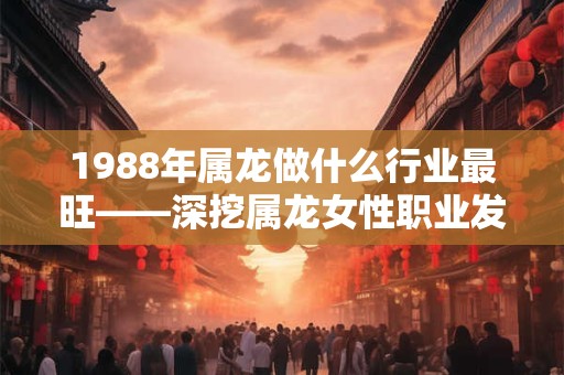 1988年属龙做什么行业最旺——深挖属龙女性职业发展之道 1988年属龙做什么行业最旺——深挖属龙女性职业发展之道