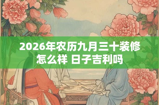 2026年农历九月三十装修怎么样 日子吉利吗
