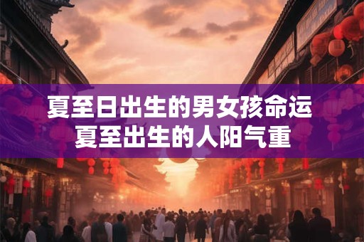 夏至日出生的男女孩命运 夏至出生的人阳气重 夏至日出生的男女孩命运 夏至出生的人阳气重
