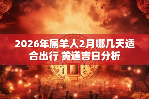 2026年属羊人2月哪几天适合出行 黄道吉日分析 2026年属羊人2月哪几天适合出行 黄道吉日分析