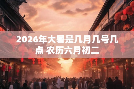 2026年大暑是几月几号几点 农历六月初二