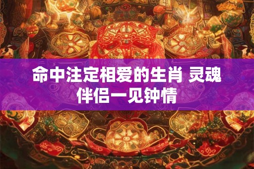 命中注定相爱的生肖 灵魂伴侣一见钟情 命中注定相爱的生肖 灵魂伴侣一见钟情