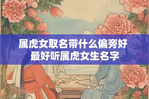 属虎女取名带什么偏旁好 最好听属虎女生名字 属虎女取名带什么偏旁好 最好听属虎女生名字