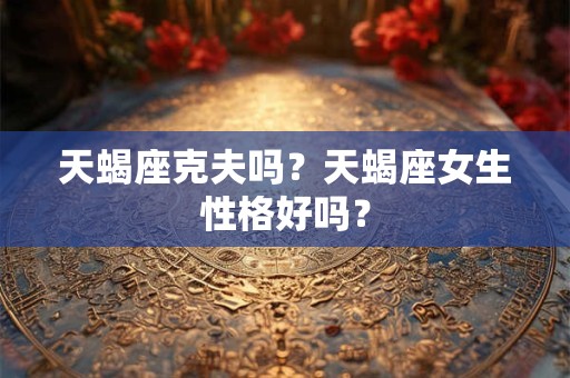 天蝎座克夫吗?天蝎座女生性格好吗? 天蝎座克夫吗?天蝎座女生性格好吗?