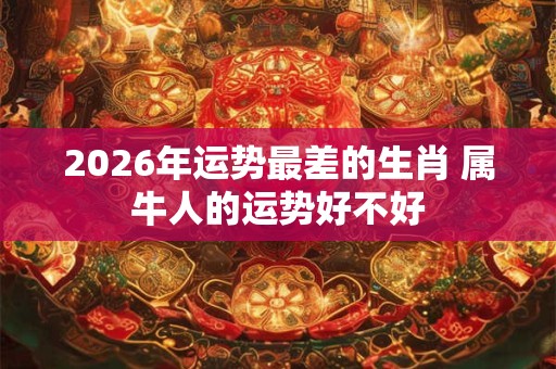 2026年运势最差的生肖 属牛人的运势好不好 2026年运势最差的生肖 属牛人的运势好不好