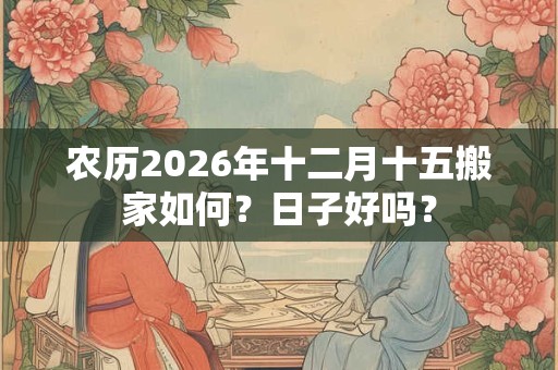 农历2026年十二月十五搬家如何?日子好吗? 农历2026年十二月十五搬家如何?日子好吗?