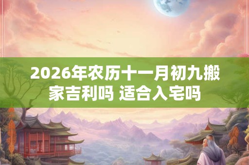 2026年农历十一月初九搬家吉利吗 适合入宅吗 2026年农历十一月初九搬家吉利吗 适合入宅吗