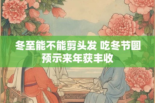 冬至能不能剪头发 吃冬节圆预示来年获丰收 冬至能不能剪头发 吃冬节圆预示来年获丰收