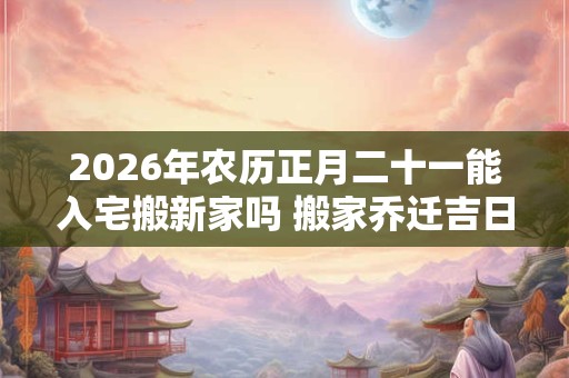 2026年农历正月二十一能入宅搬新家吗 搬家乔迁吉日选择 2026年农历正月二十一能入宅搬新家吗 搬家乔迁吉日选择