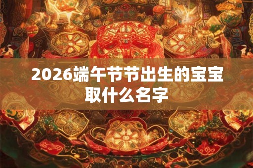 2026端午节节出生的宝宝取什么名字 2026端午节节出生的宝宝取什么名字