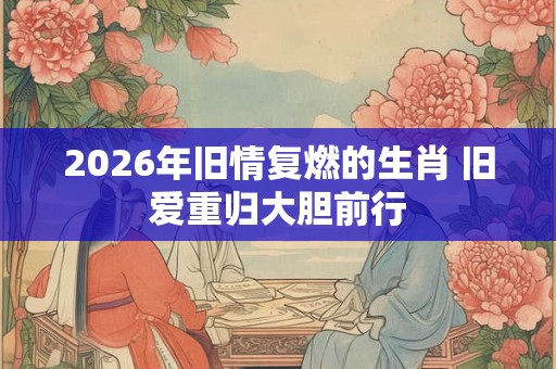 2026年旧情复燃的生肖 旧爱重归大胆前行 2026年旧情复燃的生肖 旧爱重归大胆前行