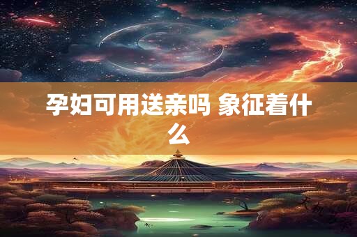 孕妇可用送亲吗 象征着什么 孕妇可用送亲吗 象征着什么