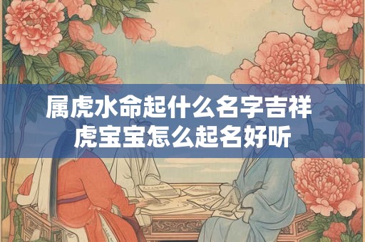 属虎水命起什么名字吉祥 虎宝宝怎么起名好听 属虎水命起什么名字吉祥 虎宝宝怎么起名好听