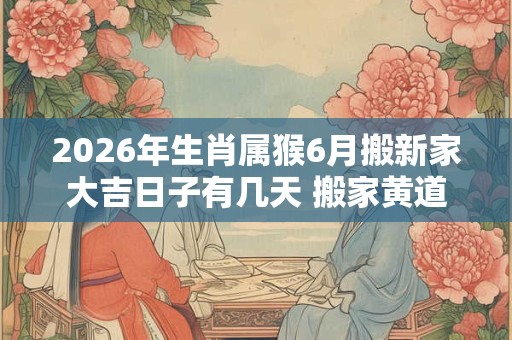 2026年生肖属猴6月搬新家大吉日子有几天 搬家黄道吉日 2026年生肖属猴6月搬新家大吉日子有几天 搬家黄道吉日