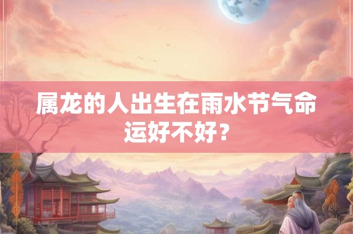 属龙的人出生在雨水节气命运好不好？