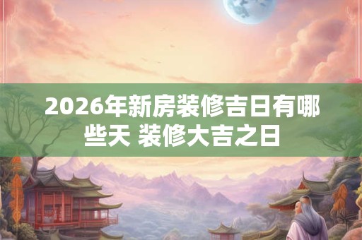 2026年新房装修吉日有哪些天 装修大吉之日