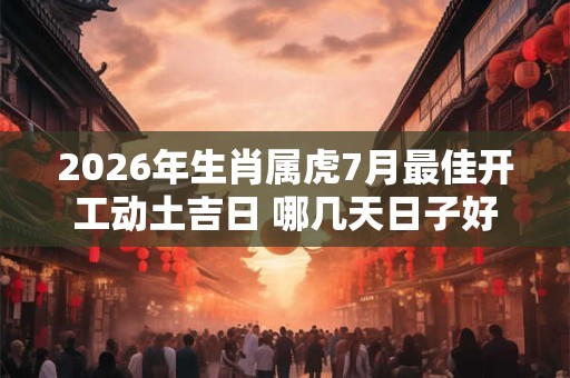 2026年生肖属虎7月最佳开工动土吉日 哪几天日子好 2026年生肖属虎7月最佳开工动土吉日 哪几天日子好