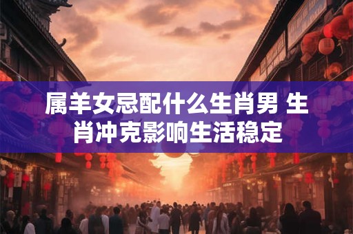 属羊女忌配什么生肖男 生肖冲克影响生活稳定 属羊女忌配什么生肖男 生肖冲克影响生活稳定