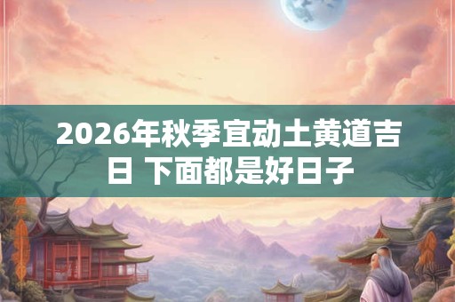 2026年秋季宜动土黄道吉日 下面都是好日子 2026年秋季宜动土黄道吉日 下面都是好日子